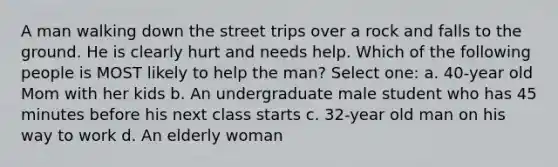 A man walking down the street trips over a rock and falls to the ground. He is clearly hurt and needs help. Which of the following people is MOST likely to help the man? Select one: a. 40-year old Mom with her kids b. An undergraduate male student who has 45 minutes before his next class starts c. 32-year old man on his way to work d. An elderly woman