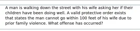 A man is walking down the street with his wife asking her if their children have been doing well. A valid protective order exists that states the man cannot go within 100 feet of his wife due to prior family violence. What offense has occurred?