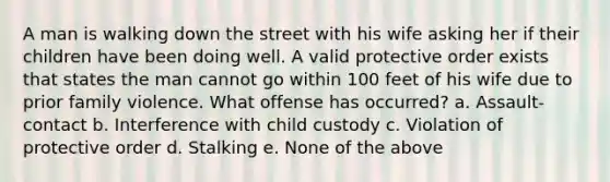 A man is walking down the street with his wife asking her if their children have been doing well. A valid protective order exists that states the man cannot go within 100 feet of his wife due to prior family violence. What offense has occurred? a. Assault-contact b. Interference with child custody c. Violation of protective order d. Stalking e. None of the above