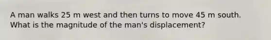 A man walks 25 m west and then turns to move 45 m south. What is the magnitude of the man's displacement?