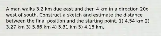 A man walks 3.2 km due east and then 4 km in a direction 20o west of south. Construct a sketch and estimate the distance between the final position and the starting point. 1) 4.54 km 2) 3.27 km 3) 5.66 km 4) 5.31 km 5) 4.18 km,