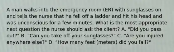 A man walks into the emergency room (ER) with sunglasses on and tells the nurse that he fell off a ladder and hit his head and was unconscious for a few minutes. What is the most appropriate next question the nurse should ask the client? A. "Did you pass out?" B. "Can you take off your sunglasses?" C. "Are you injured anywhere else?" D. "How many feet (meters) did you fall?"