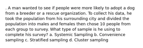 . A man wanted to see if people were more likely to adopt a dog from a breeder or a rescue organization. To collect his data, he took the population from his surrounding city and divided the population into males and females then chose 10 people from each group to survey. What type of sample is he using to complete his survey? a. Systemic Sampling b. Convenience sampling c. Stratified sampling d. Cluster sampling