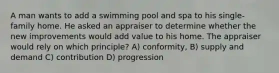 A man wants to add a swimming pool and spa to his single-family home. He asked an appraiser to determine whether the new improvements would add value to his home. The appraiser would rely on which principle? A) conformity, B) supply and demand C) contribution D) progression