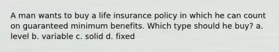 A man wants to buy a life insurance policy in which he can count on guaranteed minimum benefits. Which type should he buy? a. level b. variable c. solid d. fixed