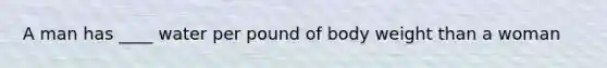 A man has ____ water per pound of body weight than a woman