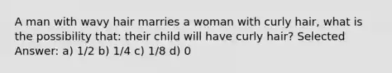 A man with wavy hair marries a woman with curly hair, what is the possibility that: their child will have curly hair? Selected Answer: a) 1/2 b) 1/4 c) 1/8 d) 0