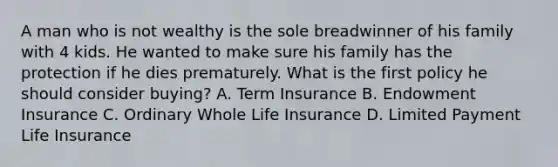 A man who is not wealthy is the sole breadwinner of his family with 4 kids. He wanted to make sure his family has the protection if he dies prematurely. What is the first policy he should consider buying? A. Term Insurance B. Endowment Insurance C. Ordinary Whole Life Insurance D. Limited Payment Life Insurance