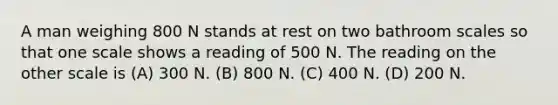 A man weighing 800 N stands at rest on two bathroom scales so that one scale shows a reading of 500 N. The reading on the other scale is (A) 300 N. (B) 800 N. (C) 400 N. (D) 200 N.