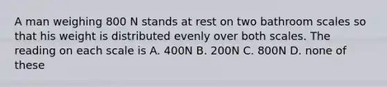 A man weighing 800 N stands at rest on two bathroom scales so that his weight is distributed evenly over both scales. The reading on each scale is A. 400N B. 200N C. 800N D. none of these