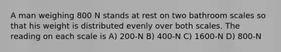 A man weighing 800 N stands at rest on two bathroom scales so that his weight is distributed evenly over both scales. The reading on each scale is A) 200-N B) 400-N C) 1600-N D) 800-N