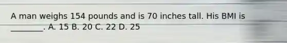 A man weighs 154 pounds and is 70 inches tall. His BMI is ________. A. 15 B. 20 C. 22 D. 25