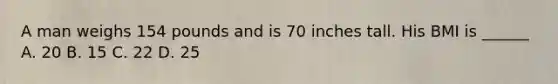 A man weighs 154 pounds and is 70 inches tall. His BMI is ______ A. 20 B. 15 C. 22 D. 25