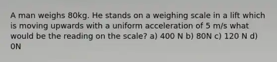 A man weighs 80kg. He stands on a weighing scale in a lift which is moving upwards with a uniform acceleration of 5 m/s what would be the reading on the scale? a) 400 N b) 80N c) 120 N d) 0N