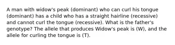 A man with widow's peak (dominant) who can curl his tongue (dominant) has a child who has a straight hairline (recessive) and cannot curl the tongue (recessive). What is the father's genotype? The allele that produces Widow's peak is (W), and the allele for curling the tongue is (T).