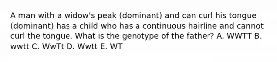 A man with a widow's peak (dominant) and can curl his tongue (dominant) has a child who has a continuous hairline and cannot curl the tongue. What is the genotype of the father? A. WWTT B. wwtt C. WwTt D. Wwtt E. WT