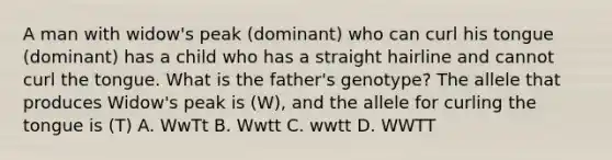 A man with widow's peak (dominant) who can curl his tongue (dominant) has a child who has a straight hairline and cannot curl the tongue. What is the father's genotype? The allele that produces Widow's peak is (W), and the allele for curling the tongue is (T) A. WwTt B. Wwtt C. wwtt D. WWTT