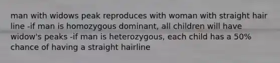 man with widows peak reproduces with woman with straight hair line -if man is homozygous dominant, all children will have widow's peaks -if man is heterozygous, each child has a 50% chance of having a straight hairline