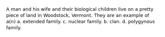 A man and his wife and their biological children live on a pretty piece of land in Woodstock, Vermont. They are an example of a(n) a. extended family. c. nuclear family. b. clan. d. polygynous family.