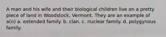 A man and his wife and their biological children live on a pretty piece of land in Woodstock, Vermont. They are an example of a(n) a. extended family. b. clan. c. nuclear family. d. polygynous family.