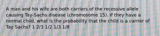 A man and his wife are both carriers of the recessive allele causing Tay-Sachs disease (chromosome 15). If they have a normal child, what is the probability that the child is a carrier of Tay Sachs? 1 2/3 1/2 1/3 1/8