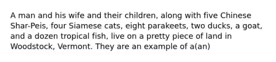 A man and his wife and their children, along with five Chinese Shar-Peis, four Siamese cats, eight parakeets, two ducks, a goat, and a dozen tropical fish, live on a pretty piece of land in Woodstock, Vermont. They are an example of a(an)