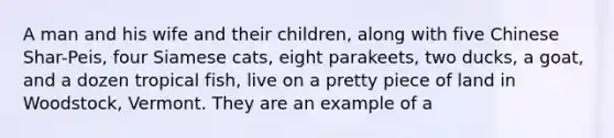A man and his wife and their children, along with five Chinese Shar-Peis, four Siamese cats, eight parakeets, two ducks, a goat, and a dozen tropical fish, live on a pretty piece of land in Woodstock, Vermont. They are an example of a