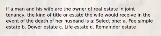 If a man and his wife are the owner of real estate in joint tenancy, the kind of title or estate the wife would receive in the event of the death of her husband is a: Select one: a. Fee simple estate b. Dower estate c. Life estate d. Remainder estate