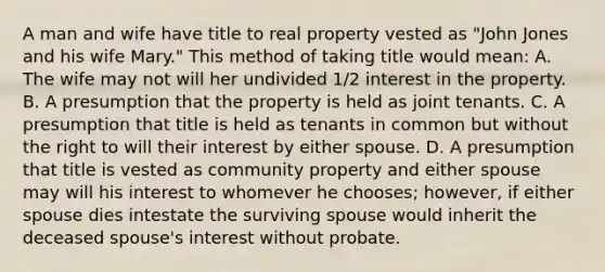 A man and wife have title to real property vested as "John Jones and his wife Mary." This method of taking title would mean: A. The wife may not will her undivided 1/2 interest in the property. B. A presumption that the property is held as joint tenants. C. A presumption that title is held as tenants in common but without the right to will their interest by either spouse. D. A presumption that title is vested as community property and either spouse may will his interest to whomever he chooses; however, if either spouse dies intestate the surviving spouse would inherit the deceased spouse's interest without probate.