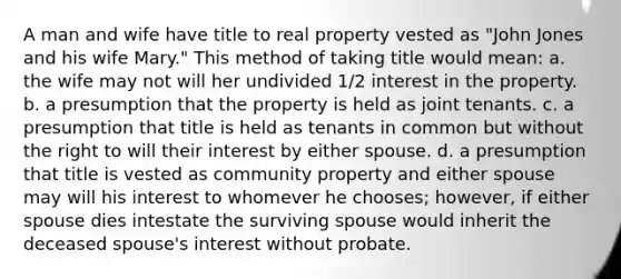 A man and wife have title to real property vested as "John Jones and his wife Mary." This method of taking title would mean: a. the wife may not will her undivided 1/2 interest in the property. b. a presumption that the property is held as joint tenants. c. a presumption that title is held as tenants in common but without the right to will their interest by either spouse. d. a presumption that title is vested as community property and either spouse may will his interest to whomever he chooses; however, if either spouse dies intestate the surviving spouse would inherit the deceased spouse's interest without probate.