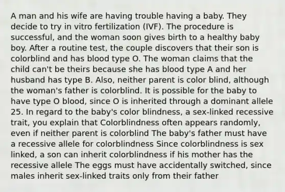 A man and his wife are having trouble having a baby. They decide to try in vitro fertilization (IVF). The procedure is successful, and the woman soon gives birth to a healthy baby boy. After a routine test, the couple discovers that their son is colorblind and has blood type O. The woman claims that the child can't be theirs because she has blood type A and her husband has type B. Also, neither parent is color blind, although the woman's father is colorblind. It is possible for the baby to have type O blood, since O is inherited through a dominant allele 25. In regard to the baby's color blindness, a sex-linked recessive trait, you explain that Colorblindness often appears randomly, even if neither parent is colorblind The baby's father must have a recessive allele for colorblindness Since colorblindness is sex linked, a son can inherit colorblindness if his mother has the recessive allele The eggs must have accidentally switched, since males inherit sex-linked traits only from their father