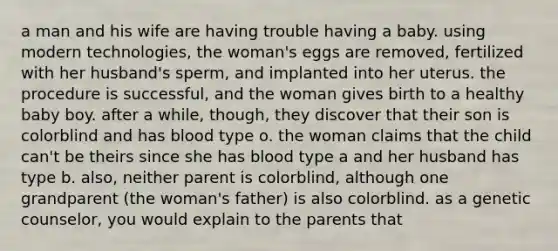 a man and his wife are having trouble having a baby. using modern technologies, the woman's eggs are removed, fertilized with her husband's sperm, and implanted into her uterus. the procedure is successful, and the woman gives birth to a healthy baby boy. after a while, though, they discover that their son is colorblind and has blood type o. the woman claims that the child can't be theirs since she has blood type a and her husband has type b. also, neither parent is colorblind, although one grandparent (the woman's father) is also colorblind. as a genetic counselor, you would explain to the parents that