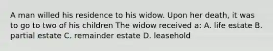 A man willed his residence to his widow. Upon her death, it was to go to two of his children The widow received a: A. life estate B. partial estate C. remainder estate D. leasehold