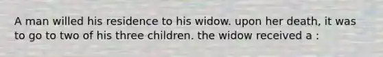 A man willed his residence to his widow. upon her death, it was to go to two of his three children. the widow received a :