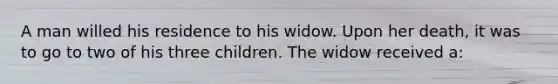 A man willed his residence to his widow. Upon her death, it was to go to two of his three children. The widow received a: