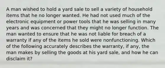 A man wished to hold a yard sale to sell a variety of household items that he no longer wanted. He had not used much of the electronic equipment or power tools that he was selling in many years and was concerned that they might no longer function. The man wanted to ensure that he was not liable for breach of a warranty if any of the items he sold were nonfunctioning. Which of the following accurately describes the warranty, if any, the man makes by selling the goods at his yard sale, and how he can disclaim it?