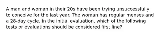 A man and woman in their 20s have been trying unsuccessfully to conceive for the last year. The woman has regular menses and a 28-day cycle. In the initial evaluation, which of the following tests or evaluations should be considered first line?