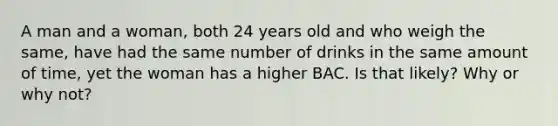 A man and a woman, both 24 years old and who weigh the same, have had the same number of drinks in the same amount of time, yet the woman has a higher BAC. Is that likely? Why or why not?