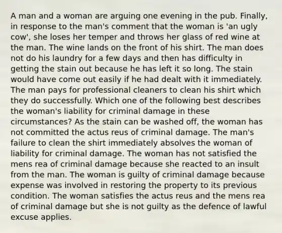 A man and a woman are arguing one evening in the pub. Finally, in response to the man's comment that the woman is 'an ugly cow', she loses her temper and throws her glass of red wine at the man. The wine lands on the front of his shirt. The man does not do his laundry for a few days and then has difficulty in getting the stain out because he has left it so long. The stain would have come out easily if he had dealt with it immediately. The man pays for professional cleaners to clean his shirt which they do successfully. Which one of the following best describes the woman's liability for criminal damage in these circumstances? As the stain can be washed off, the woman has not committed the actus reus of criminal damage. The man's failure to clean the shirt immediately absolves the woman of liability for criminal damage. The woman has not satisfied the mens rea of criminal damage because she reacted to an insult from the man. The woman is guilty of criminal damage because expense was involved in restoring the property to its previous condition. The woman satisfies the actus reus and the mens rea of criminal damage but she is not guilty as the defence of lawful excuse applies.