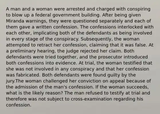 A man and a woman were arrested and charged with conspiring to blow up a federal government building. After being given Miranda warnings, they were questioned separately and each of them gave a written confession. The confessions interlocked with each other, implicating both of the defendants as being involved in every stage of the conspiracy. Subsequently, the woman attempted to retract her confession, claiming that it was false. At a preliminary hearing, the judge rejected her claim. Both defendants were tried together, and the prosecutor introduced both confessions into evidence. At trial, the woman testified that she was not involved in any conspiracy and that her confession was fabricated. Both defendants were found guilty by the jury.The woman challenged her conviction on appeal because of the admission of the man's confession. If the woman succeeds, what is the likely reason? The man refused to testify at trial and therefore was not subject to cross-examination regarding his confession.