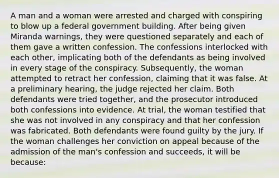 A man and a woman were arrested and charged with conspiring to blow up a federal government building. After being given Miranda warnings, they were questioned separately and each of them gave a written confession. The confessions interlocked with each other, implicating both of the defendants as being involved in every stage of the conspiracy. Subsequently, the woman attempted to retract her confession, claiming that it was false. At a preliminary hearing, the judge rejected her claim. Both defendants were tried together, and the prosecutor introduced both confessions into evidence. At trial, the woman testified that she was not involved in any conspiracy and that her confession was fabricated. Both defendants were found guilty by the jury. If the woman challenges her conviction on appeal because of the admission of the man's confession and succeeds, it will be because: