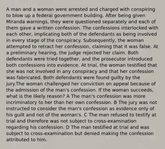 A man and a woman were arrested and charged with conspiring to blow up a federal government building. After being given Miranda warnings, they were questioned separately and each of them gave a written confession. The confessions interlocked with each other, implicating both of the defendants as being involved in every stage of the conspiracy. Subsequently, the woman attempted to retract her confession, claiming that it was false. At a preliminary hearing, the judge rejected her claim. Both defendants were tried together, and the prosecutor introduced both confessions into evidence. At trial, the woman testified that she was not involved in any conspiracy and that her confession was fabricated. Both defendants were found guilty by the jury.The woman challenged her conviction on appeal because of the admission of the man's confession. If the woman succeeds, what is the likely reason? A The man's confession was more incriminatory to her than her own confession. B The jury was not instructed to consider the man's confession as evidence only of his guilt and not of the woman's. C The man refused to testify at trial and therefore was not subject to cross-examination regarding his confession. D The man testified at trial and was subject to cross-examination but denied making the confession attributed to him.