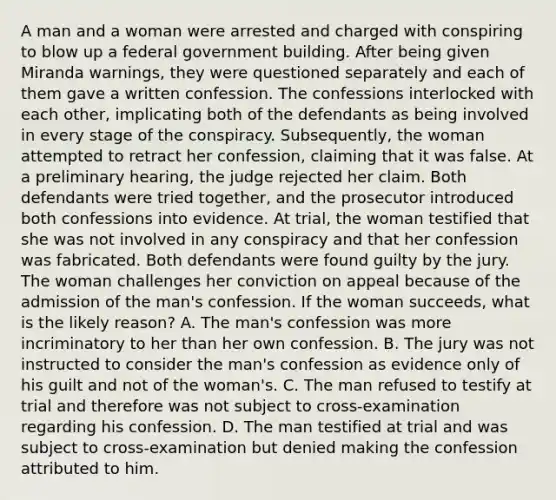 A man and a woman were arrested and charged with conspiring to blow up a federal government building. After being given Miranda warnings, they were questioned separately and each of them gave a written confession. The confessions interlocked with each other, implicating both of the defendants as being involved in every stage of the conspiracy. Subsequently, the woman attempted to retract her confession, claiming that it was false. At a preliminary hearing, the judge rejected her claim. Both defendants were tried together, and the prosecutor introduced both confessions into evidence. At trial, the woman testified that she was not involved in any conspiracy and that her confession was fabricated. Both defendants were found guilty by the jury. The woman challenges her conviction on appeal because of the admission of the man's confession. If the woman succeeds, what is the likely reason? A. The man's confession was more incriminatory to her than her own confession. B. The jury was not instructed to consider the man's confession as evidence only of his guilt and not of the woman's. C. The man refused to testify at trial and therefore was not subject to cross-examination regarding his confession. D. The man testified at trial and was subject to cross-examination but denied making the confession attributed to him.