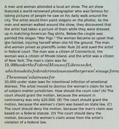 A man and woman attended a local art show. The art show featured a world-renowned photographer who was famous for taking pictures of people he saw on his daily walk around the city. The artist would then paint slogans on the photos. As the man and woman walked around the show, they discovered that the artist had taken a picture of them while they were dressed up in matching American flag shirts. Below the couple was painted the slogan "War Pigs." The woman became so upset that she fainted, injuring herself when she hit the ground. The man and woman joined as plaintiffs under Rule 20 and sued the artist in federal court. The man was a citizen of Connecticut, the woman was a citizen of Rhode Island, and the artist was a citizen of New York. The man's claim was for 10,000 under the Federal Misuse of Likeness Act, which made it a federal crime to use another person's image for monetary gain. The woman's claim was for20,000 under state laws for intentional infliction of emotional distress. The artist moved to dismiss the woman's claim for lack of subject-matter jurisdiction. How should the court rule? (A) The court should grant the motion, because the amount in controversy was only 20,000. (B) The court should grant the motion, because the woman's claim was based on state law. (C) The court should deny the motion, because the man's claim was based on a federal statute. (D) The court should deny the motion, because the woman's claim arose from the artist's violation of a federal law.