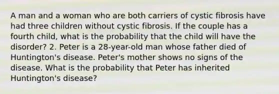 A man and a woman who are both carriers of cystic fibrosis have had three children without cystic fibrosis. If the couple has a fourth child, what is the probability that the child will have the disorder? 2. Peter is a 28-year-old man whose father died of Huntington's disease. Peter's mother shows no signs of the disease. What is the probability that Peter has inherited Huntington's disease?