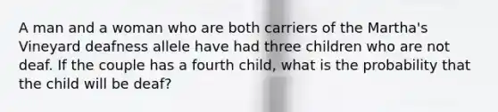 A man and a woman who are both carriers of the Martha's Vineyard deafness allele have had three children who are not deaf. If the couple has a fourth child, what is the probability that the child will be deaf?