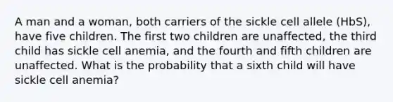 A man and a woman, both carriers of the sickle cell allele (HbS), have five children. The first two children are unaffected, the third child has sickle cell anemia, and the fourth and fifth children are unaffected. What is the probability that a sixth child will have sickle cell anemia?