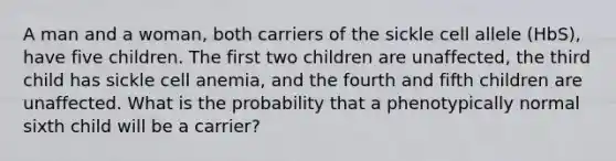 A man and a woman, both carriers of the sickle cell allele (HbS), have five children. The first two children are unaffected, the third child has sickle cell anemia, and the fourth and fifth children are unaffected. What is the probability that a phenotypically normal sixth child will be a carrier?