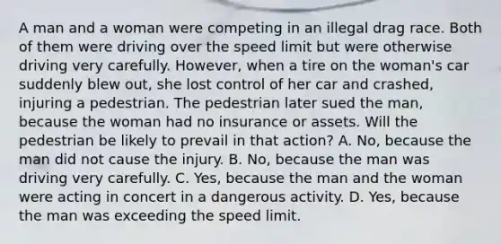 A man and a woman were competing in an illegal drag race. Both of them were driving over the speed limit but were otherwise driving very carefully. However, when a tire on the woman's car suddenly blew out, she lost control of her car and crashed, injuring a pedestrian. The pedestrian later sued the man, because the woman had no insurance or assets. Will the pedestrian be likely to prevail in that action? A. No, because the man did not cause the injury. B. No, because the man was driving very carefully. C. Yes, because the man and the woman were acting in concert in a dangerous activity. D. Yes, because the man was exceeding the speed limit.