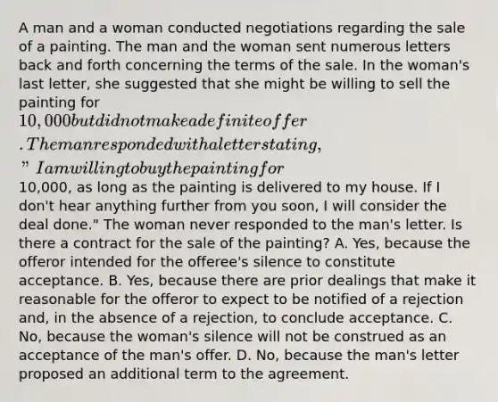 A man and a woman conducted negotiations regarding the sale of a painting. The man and the woman sent numerous letters back and forth concerning the terms of the sale. In the woman's last letter, she suggested that she might be willing to sell the painting for 10,000 but did not make a definite offer. The man responded with a letter stating, "I am willing to buy the painting for10,000, as long as the painting is delivered to my house. If I don't hear anything further from you soon, I will consider the deal done." The woman never responded to the man's letter. Is there a contract for the sale of the painting? A. Yes, because the offeror intended for the offeree's silence to constitute acceptance. B. Yes, because there are prior dealings that make it reasonable for the offeror to expect to be notified of a rejection and, in the absence of a rejection, to conclude acceptance. C. No, because the woman's silence will not be construed as an acceptance of the man's offer. D. No, because the man's letter proposed an additional term to the agreement.